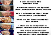 I will release the Epstein files I will not release the Epstein files. Stop talking about Epstein It's a democrat hoax! Only democrats implicated I was an FBI informant! But not really I blew the lid on Epstein in 2006! I told the cops to get him I've been exonerated! Epstein conspired against me to hurt my election!