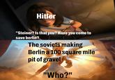 Hitler "Steiner? Is that you? Have you come to save berlin? The soviets making Berlin a 100 square mile pit of gravel "Who?"