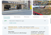 WARHAMMER Overview Reviews Photos Updates About P Saved in Want to go Add note Closes soon ⚫ 2 PM Reopens 3 PM The Emperor's Birthday might affect these hours Monday 12:00 pm-2:00 pm (The Emperor's Birthday) 3:00 pm-8:00 pm Hours might differ