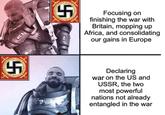 5 20 Focusing on finishing the war with Britain, mopping up Africa, and consolidating our gains in Europe 100 5 Declaring war on the US and USSR, the two most powerful nations not already entangled in the war