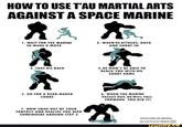 HOW TO USE T'AU MARTIAL ARTS AGAINST A SPACE MARINE $ 1. WAIT FOR THE MARINE TO MAKE A MOVE E 2. WHEN HE ATTACKS, DUCK AND SHOOT IN 3. TAKE HIS BACK 5. GO FOR A REAR-NAKED CHOKE 7. NOW SNAP OUT OF YOUR FANTASY AND REALIZE YOU DIED SOMEWHERE AROUND STEP 2 4. HE WON'T BE ABLE TO REACH YOU WITH HIS SHORT ARMS 6. WHEN THE MARINE PASSES OUT, HE WILL FALL FORWARD. YOU DID IT! EDITED FROM THE ORIGINAL: BEARMAGEDDON ifunny.co