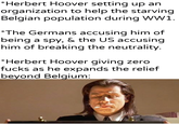 *Herbert Hoover setting up an organization to help the starving Belgian population during WW1. *The Germans accusing him of being a spy, & the US accusing him of breaking the neutrality. *Herbert Hoover giving zero f---- as he expands the relief beyond Belgium: u/khantlerpartesar