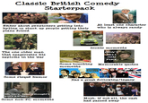 Classic British Comedy Starterpack Either about pensioners getting into hyjinx or stuck up people getting their plans foiled At least one character who is always randy SLV 287R Iconic moments DON'T The one older man that exagerrates his exploits in the war SEE YA COMPO TELL HIM PIKE Some risqué humor Some touching Memorable quotes moments FLYING CIRCUS THE YouNG ONES Has a great following/legacy Oh, sorry, John. I thought's you's a n*gger. Some non-PC moments Most, if not all, the cast had passed away