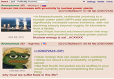 Board /pol/ - Politically Incorrect Anonymous (ID: 4kChUyvJ ) Settings Mobile Home Cancer risk increases with proximity to nuclear power plants 358 KB JPG 02/23/26(Mon)11:57:08 No.529072549 >In Massachusetts, residential proximity to a nuclear power plant (NPP) was associated with significantly increased cancer incidence, with risk declining sharply beyond roughly 30 kilometers from a facility. >https://hsph.harvard.edu/news/cancer-risk-may- increase-with-proximity-to-nuclear-power-plants/ Nuclear energy is saf...ACKKKK Anonymous (ID: TBgjFH9m) 375 KB JPG 02/23/26(Mon)11:59:48 No.529072688 >>529072549 (OP). >clean energy that can power entire continents >chimp out about a low probability of getting cancer >like that fourth hot pocket you're stuffing in your mouth currently isn't accomplishing the same thing why must we suffer fools in this life?