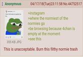 : Anonymous memes.factss Fellow When I think about my grades I be like... 04/17/18(Tue)23:11:58 No.44752517 >instagram >where the normiest of the normies go >be browsing because 4chan is empty at the moment ☐ >see this 355 KB JPG This is unacceptable. Burn this filthy normie trash