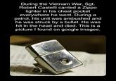 During the Vietnam War, Sgt. Robert Castelli carried a Zippo lighter in his chest pocket everywhere he went. During a patrol, his unit was ambushed and he was struck by a bullet. He was hit in the head and died. This is a picture I found on google images.