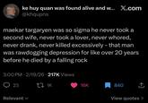 ke huy quan was found alive and w... X.com @khqupns maekar targaryen was so sigma he never took a second wife, never took a lover, never w-----, never drank, never killed excessively - that man was rawdogging depression for like over 20 years before he died by a falling rock 3:00 PM - 2/19/26 217K Views 23 27 1K Relevant ✓ 16K 840 ↑ View quotes >