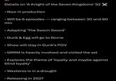 . • • Details on 'A Knight of the Seven Kingdoms' S2 × • Now in production Will be 6 episodes - ranging between 30 and 60 min Adapting 'The Sworn Sword' Dunk & Egg will go to Dorne Show will stay in Dunk's POV GRRM is heavily involved and visited the set Explores the theme of 'loyalty and maybe against blind loyalty' Westeros is in a drought • Releasing in 2027