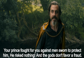Your prince fought for you against men sworn to protect him. He risked nothing! And the gods don't favor a fraud.