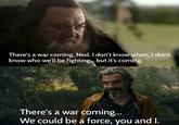 There's a war coming, Ned. I don't know when, I don't know who we'll be fighting.. but it's coming. There's a war coming... We could be a force, you and I.