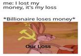 me: I lost my money, it's my loss *Billionaire loses money* Our Loss