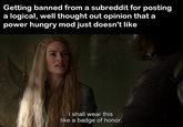 Getting banned from a subreddit for posting a logical, well thought out opinion that a power hungry mod just doesn't like I shall wear this like a badge of honor.