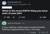r/AskReddit u/Mr_Creep_Creepy64.2h What is the most N thing you have seen at your job? +166 166 512 530 SaltierThanAll • 2h A guy walking underneath a loaded forklift. Nothing happened but that's not safe. Reply 910 ↓