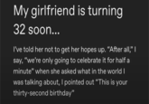 My girlfriend is turning 32 soon... I've told her not to get her hopes up. "After all,” | say, "we're only going to celebrate it for half a minute" when she asked what in the world I was talking about, I pointed out "This is your thirty-second birthday"