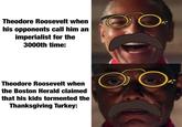 Theodore Roosevelt when his opponents call him an imperialist for the 3000th time: O Theodore Roosevelt when the Boston Herald claimed that his kids tormented the Thanksgiving Turkey: