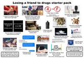 Losing a friend to drugs starter pack "i swear bro geebs are the best way to get high" Good bye GoodRIDANCE GLASS RAMAL Expands music taste with themes of tripping, drug abuse and depression A→F 1 year ago vs. today Bonus Points: "f--- school, who needs it?" He finds new styles away from "the norm" #FREETHEHOMIE bro didnt do shi any1 tryna pull up? f--- 12 who got ELFBAR the feds can smd tryna cop sumn "who tryna pull up at the crib?" "where the f--- is my vape??? the two types of snapchat/ insta stories he posts Yesterday 10:36 PM Dude, you have been bailing on us every weekend this month. Whats happening man? I'm worried about you bro im good chill just been hanging is all Sure, keep on telling yourself that. We're not gonna ask you again to hang out if you just wanna smoke weed all day long k bet "blacked out again, my b if i did some f--- s---" dont need yall anyway Really dude? His "Real Friends" start to become people you only do drugs with, and nothing else Pushing close friends away "sour diesel all day bro" "shrooms will literally cure everything" XANAX 0.25 mg Arizona DRIVER LICENSE USA CLASSO D12345678 MENO NONE Doe 02/01/1957 SUSPENDED "cmon do one with me bro, dont leave me hangin" elani Sande N EP02/01/2018 01/10/2013 LEVEL VETERAN 02/01/57 can u spot me 50 bucks? 00 12345670123406 will pay u back this weekend i promise "did you steal my f------ bars bro??" BURNETT'S VODKA RPLE DISTILLED FOR "got the good s--- on tap" TEND61 Physically unable to put phone down HOW TO BE UNEMPLOYED Can't hold a job for more than 2 months Bonus Points: "f--- u boss, cant fire me for s---!" Habits are a cry for help, tries to comfort the pain with more drugs You try your best to save them from themselves, but you need to move on for your safety