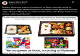 Supper Mario Broth @MarioBrothBlog 0 Shigeru Miyamoto was very impressed by Banjo-Kazooie during its development, even expressing that it surpasses Super Mario 64 in some ways: "If Super Mario 64 is a makunouchi bento, then Banjo-Kazooie is a deluxe makunouchi bento." "If Super Mario 64 is a makunouchi bento, then Banjo-Kazooie is a deluxe makunouchi bento." -Shigeru Miyamoto, interview in the Famitsu magazine, Issue 490 (May 8, 1998) BAN SUPER 64 MARIO The two games as foods, according to Miyamoto Source: @m0m0_Ossrr_, x.com/m0m0_Ossrr_/status/1847144999642890416