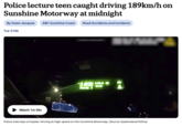 Police lecture teen caught driving 189km/h on Sunshine Motorway at midnight By Owen Jacques ABC Sunshine Coast Road Accidents and Incidents Tue 3 Feb Watch 1m 29s 44 www.youtube.com-To-exit full soon, press Esc 189 1411 B Police intercept a P-plater driving at high speed on the Sunshine Motorway. (Source: Queensland Police)