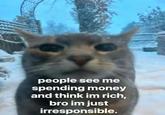people see me spending money and think im rich, bro im just irresponsible.