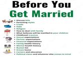 Before You Get Married Discuss bills • Parenting styles • Credit • Debt • Religion • How to deal with family • What believes will be instilled in your children • Childhood traumas • Sexual expectations • Partner expectations • Financial expectations • Family health history • Mental health history • Bucket list • Dream home • Careers and education • Political views and whatever else comes to mind