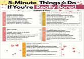 5-Minute Things to Do If You're Really Bored Ordinary & Happy Look up something you've always wondered. Practice balance poses. Practice deep breathing. Solve a brain teaser. S Write down everything in your head. Walk around the block. I Name 'all' of something e.g. U.S. States. Do a 5-minute bodyweight workout. M Write a quick gratitude list. Dance to your favorite music. P Recite the alphabet backwards. Shake out your arms and legs. L Watch 'did you know' videos. Correct your posture in a mirror. E Answer trivia questions. Tidy up your desk or a small space. Name as many movies with an actor/actress in. Write down what you'd do if you couldn't fail. MOVEMENT Change your wallpaper to something fun. Organize apps into folders. Send a voice message to a friend. Delete apps you don't need. Start a 1-a-day photo challenge. Play an online word game like Worlde. Revisit 'on this day' photo memories. Write a note to your future self for tough days. O Z N PHONE Light a candle. Massage your face. Reapply hand cream or lip balm. Make a tea or coffee. Look out of the window and observe nature. Say kind things to yourself in the mirror. Step outside and get fresh air. Read inspiring quotes. SELE F CARE CREAT Doodle without lifting your pen. Create a playlist. Make up a story with three random emojis. Write or draw with your non-dominant hand. Draw something from memory. Write down inspiring prompts. Rearrange something in the room and try it for a day. V E Do some continuous creative writing to a timer.