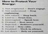 How to Protect Your Energy: 1. Not respected - Don't engage. 2. Not understood - Stop explaining. 3. Not valued Step back. 4. Lied to Trust less. 5. Interrupted - Speak less. 6. Drained Rest more. 7. Rejected Redirect yourself. 8. Tested Stay calm. 9. Doubted Work in silence. 10. Let down - Rely on yourself.