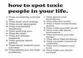 how to spot toxic people in your life. 1. They constantly criticize 1. They ignore your you. 2. They drain your energy. 3. They never apologize. 4. They manipulate situations. 5. They guilt-trip you. 6. They lie often. 7. They are always negative. 8. They gossip about others. boundaries. 2. They play the victim. 3. They create unnecessary drama. 4. They make you feel small. 5. They only talk about themselves. 6. They pressure you into things. 7. They show fake kindness. 8. They compete instead of celebrate. 9. They never support your 9. They don't respect your success. time. 10. They blame you for their 10. They make you doubt problems. yourself.