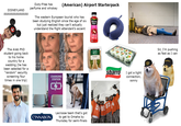 DISNEYLAND AAAAAAAAAAAAAA Duty-Free has perfume and whiskey (American) Airport Starterpack The western European tourist who has been studying English since the age of six but just realized they can't actually understand the flight attendant's accent V=1πr² Minute Maid The Arab PhD student going back to his home country for a wedding (he has been selected for a "random" security screening four times in one trip) y= ax + bx+c 2a CHARGING STATION <> 100% VIT C FRESH READY sbarro I got a tight connection, sonny (CINNABON) Lacrosse team that's got to get to Omaha by Thursday for semi-finals 889 Sir, I'm pushing as fast as I can SECURITY