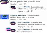 those games are gureato daze Reply 1 Josuke Mario 2 months ago Mario likes helping his friends Reply 11 16 91 charlie kishibe 2 months ago mario your hair is stupid Reply 191 Josuke Mario 1 month ago What the hell did you just say about Mario's hair Reply 1 Josuke Mario 1 month ago Crazy Diamond