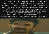 10 Czech composer Julius Fučík finding out that the music he composed in 1897 to motivate and rally military troops is now used popularly as the classic musical theme for clowns and people acting like idiots: