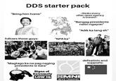 DDS starter pack "Bring him home" *thinks every other news agency is biased* "Bangag presidente natin ngayon" "Adik ka lang eh" follows these guys: "NPA ka" FPSP "Magtago ka na pag naging presidente si Sara" Signs of Extremely LOW IQ SMNI NEWS CHANNEL defeatists and supports: