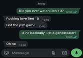 Today Did you ever watch Ben 10? F------ love Ben 10 12:59 12:59 Got the ps2 game 13:00 Is he basically just a genestealer? Oh no 13:00 Message 0 13:00