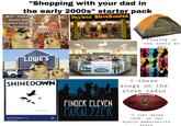 "Shopping with your dad in the early 2000s" starter pack Well...looks like Home Depot doesn't have what I'm looking for. ANG Does that mean we get to go home now? Payless ShoeSource 50% YourFriendDoge LOWE'S Information Services SHINEDOWN Second Chance ^ Shinedown The Sound How can we help you feel better?" Vitamin Shoppe SINCE IN Playing in the tents at REI <- these songs store on the radio FINGER ELEVEN PARALYZER THE DUKE Wilson NFL Con Savill COMMISSIONER "I just wanna look at the sports memorabilia store