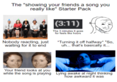 The "showing your friends a song you really like" Starter Pack k Stock (3:11) The 3 minutes it goes for feels like hours Nobody reacting, just waiting for it to end *Turning it off halfway* "So, uh... that's basically it... Your friend looks at you while the song is playing Lying awake at night thinking how awkward it was