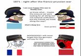 1871 right after the franco-prussian war I am sure happy this war is finally over. ya know what... maybe the tressure we were looking for all along was not national unification... but the friends we made along the way? that's deep bro love ya bro NO000000 i will never forget this the germans will pay for this NOOOOOO! SCREW YOU AND THE GERMANS! PARIS WILL BE CONSUMED WITH THE FIRES OF REVOLUTION!