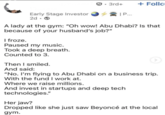 ✔. 3rd+ + Follo | P... Early Stage Investor 2d-> A lady at the gym: "Oh wow! Abu Dhabi? Is that because of your husband's job?" I froze. Paused my music. Took a deep breath. Counted to 3. Then I smiled. And said: "No. I'm flying to Abu Dhabi on a business trip. With the fund I work at. Where we raise millions. And invest in startups and deep tech technologies." Her jaw? Dropped like she just saw Beyoncé at the local gym.