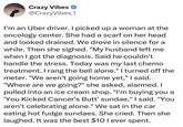 Crazy Vibes @CrazyVibes_1 I'm an Uber driver. I picked up a woman at the oncology center. She had a scarf on her head and looked drained. We drove in silence for a while. Then she sighed. "My husband left me when I got the diagnosis. Said he couldn't handle the stress. Today was my last chemo treatment. I rang the bell alone." I turned off the meter. "We aren't going home yet," I said. "Where are we going?" she asked, alarmed. I pulled into an ice cream shop. "I'm buying you a 'You Kicked Cancer's But' sundae," I said. "You aren't celebrating alone." We sat in the car eating hot fudge sundaes. She cried. Then she laughed. It was the best $10 I ever spent.