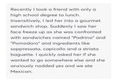 Recently I took a friend with only a high school degree to lunch. Insensitively, I led her into a gourmet sandwich shop. Suddenly I saw her face freeze up as she was confronted with sandwiches named "Padrino" and "Pomodoro" and ingredients like soppressata, capicollo and a striata baguette. I quickly asked her if she wanted to go somewhere else and she anxiously nodded yes and we ate Mexican.