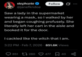 stephanie @janefkndoe Follow Saw a lady in the supermarket wearing a mask, so I walked by her and began coughing profusely. She literally left her cart in the aisle and booked it for the door. I cackled like the witch that I am. • 3:22 PM - Feb 7, 2026 851.6K Views 851 280 477 40