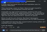 Communit... ✓ Anonymous member ·31m. A little rant because this isn't acceptable and i'm deeply offended. This morning i went to Pak n Save to get myself a sweet treat. I'm pregnant, bump and all. 4 people my age (mid twenties), rainbow hair and wearing activist pins, approached me. "You should've gotten rid of that baby when you had the chance too", "girl it's not too late to k*ll it". Quote on quote. Now i'm all for pro choice. But this? Strangers approaching me and saying this? at 9 in the morning? I shouldn't be leaving the supermarket crying when all I wanted was a bag a lollies. Let's do better. 106 46 Commenting is turned off for this p...