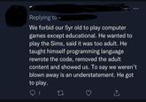 Replying to We forbid our 5yr old to play computer games except educational. He wanted to play the Sims, said it was too adult. He taught himself programming language rewrote the code, removed the adult content and showed us. To say we weren't blown away is an understatement. He got to play. 1 27