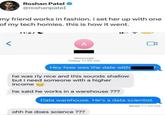 Roshan Patel @roshanpateI my friend works in fashion. i set her up with one of my tech homies. this is how it went. > 11-27 A iMessage Today 11:02 AM Hey how was the date with he was rly nice and this sounds shallow but i need someone with a higher income he said he works in a warehouse??? Data warehouse. He's a data scientist. ohh he does science ??? Read 11:25 AM