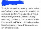 Tonight at work a creepy dude asked me "what's your secret to staying so slim and perky?" I responded "I'm a thousand year old witch & every morning I bathe in the blood of men I've sacrificed" & an old lady nearby laughed; pretty sure this makes us an official coven