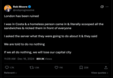 Rob Moore @robprogressive London has been ruined Q I was in Costa & a homeless person came in & literally scooped all the sandwiches & nicked them in front of everyone I asked the server what they were going to do about it & they said We are told to do no nothing If we all do nothing, we will lose our capital city 11:09 AM ⚫ Dec 16, 2024 851.1K Views 1.7K Relevant 1.5K 11K 228 View quotes >