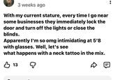 3 weeks ago With my current stature, every time I go near some businesses they immediately lock the door and turn off the lights or close the blinds. Apparently I'm so omg intimidating at 5'8 with glasses. Well, let's see what happens with a neck tattoo in the mix. В 13 Q :