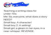 Care Teaching a writing class for under-10s: Me: So, everyone, what does a story NEED? Small boy: A character! Small boy 2: A setting! Small girl, a gleam in her eyes, in a near-whisper: REVENGE.
