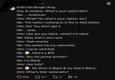 id Pulls into Burger King Guy at window: What's your nationality? Me: ....American Him: What? No what's your nationality? Me: The nation I belong to is the United States Him: No! You don't get it Me: ...okay Him: Like are you black, white? I'm black Me: Okay that's your race Him: Yeah exactly Me: You asked me my nationality Him: I never said that Me: Here's a $10 Him: You not gonna answer? Me: I'm Black Him: Like fully? Me: My Mom is Black & my Dad is Black. Him: What's their nationality? 695 Q421 11 > 15