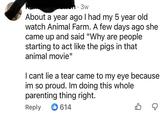 About a year ago I had my 5 year old watch Animal Farm. A few days ago she came up and said "Why are people starting to act like the pigs in that animal movie" I cant lie a tear came to my eye because im so proud. Im doing this whole parenting thing right. Reply 614 ☑