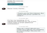 €290.70 €369.00 Declined Offer your price 7 minutes ago Never mind, thanks 6 minutes ago Thank you for the interest. But below this price I prefer to keep it 5 minutes ago It's for my wedding, it's a significant expense for me, if you could make a small additional contribution? 3 minutes ago Why do I care? Would you make me a gift for my wedding or my birthday? We are not friends.