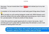 3:07PM Hey guys, I've just moved down from local club. and noticed you're my new I've spoken to the locals and they've said really good things about Empire I'm actually an up & coming Instagram model with 3000 followers and I would be willing to do one social media post promoting your club in return for a private booth, 10 frees & a bottle of Grey Goose. I think this would be a great opportunity for a club in the burbs, I don't normally give such a great deal so please keep this between us and I look forward to hearing back from you! We threw a 'Public Figure' with a mullet off a diving board yesterday fo thousand+ views & it cost us 0 bottles, thank you though.